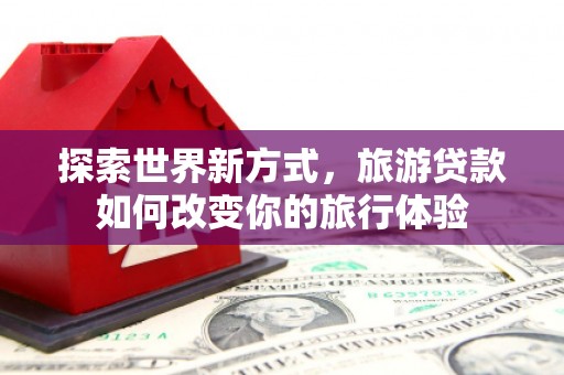 黑水探索世界新方式，旅游贷款如何改变你的旅行体验